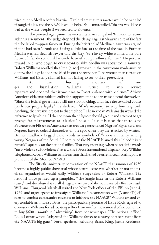 tried out on Medlin before his trial 1 ol them that this matter would be handled through the lawand the NAACP would help.” Williams rcalled, “that we would beas bad as the white people if we resorted to violence”  “The proceedings against the two white men compelled Williams t recon- sider his assessment. The judge dropped the charges againse Shaw in spite of the face that he file o appear or court, Dusing the brief rial of Medlin, his attorney argued that he had been “drunk and havinga ltle fun” at the time of the assaul. Furdher, Medlin was married, his lawyer told the jury; “to a lovely white woman...che pure fower ofife..do you think he would have lefe this pure flower for that?” He gestured toward Reid, who began to cry uncontrollably. Medlin was acquitted in minues. Robert Williams recalled that “the [black] women in the courtroom made such an outery,the judge had to send Medlin out the rear door” The women then turned on Williams and bicerly shamed him for filing to see to their protection.  A his burning moment of an- g and  bumilistion,  Willams  wemed w0 wire  seri reporters and declared that it was time to “meet violence with violence.” Afii American ctizens unable t enlis the support ofthe courts must defend themselves. *“Since the federal government will not stop lynching, and since the so-called courts lynch our people legally” he declared, "if its necessary to stop lynching with lynching, then we must resort o that method * The next day Williams disavowed the eference tolynching, 1 do not mean that Negroes should go out and atcempt o get revenge for mistreatments or injustce,” he said, “but it s clear that there is no Fourtcenthor Fifteenth Amendment nor court protection of Negroes rights here, and Negroes have to defend themselves on the spot when they are artacked by whites.” Banner headlines flagged these words as symbols of “a new milicancy among young Negroes of the South.” Encnies of the NAACP blamed this “blooddhirsty remark” squarely on the national ofice. That very morning, when he read the words “meet violence with violence” in 2 United Press International dispatch, Roy Wilkins telephoned Robere Williams o nform him that he had been removed from hispostas president of the Monroe NAACE.  “The fiftiech anniversary convention of the NAACP that summer of 1959 became a highly public show trial whose central issue was whether or not the na- tional organization would ratify Wilkinss suspension of Robert Williams. The national office printed up a pamphlet, “The Single Isue in the Robert Williams Case,”and distributed it 1o all delegates. As part of the coordinated effort o crush ‘Williams, Thurgood Marshall visited the New York offces of the FBI on June 4, 1959, and urged agents to investigate Williams *in connection with [Marshalls] e forts to combat communist attemprs o infiltrate the NAACE” Wilkins wised ev- ery available arm. Daisy Bates,the pistol-packing heroine of Little Rock, agreed o denounce Williams for advocaring self-defense—afier the national offce consented 0 buy $600 a month in “advereising” from he newspaper. “The national of Louis Lomax wrore, “subjected the Williams forces to a heavy bombardment from the NAACPs big guns” Forty speakers, including Bates, King, Jackie Robinson,  7 
